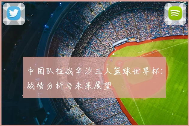 中国队征战华沙三人篮球世界杯：战绩分析与未来展望