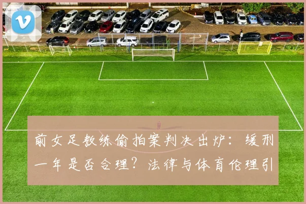 前女足教练偷拍案判决出炉:缓刑一年是否合理?法律与体育伦理引深思