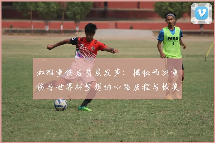 加维重伤后首度发声：揭秘两次重伤与世界杯梦想的心路历程与恢复之路