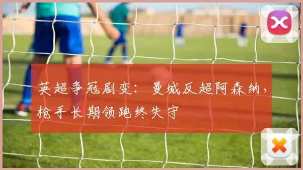 英超争冠剧变：曼城反超阿森纳，枪手长期领跑终失守