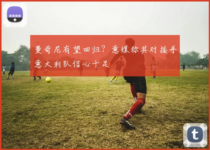 曼奇尼有望回归？意媒称其对接手意大利队信心十足