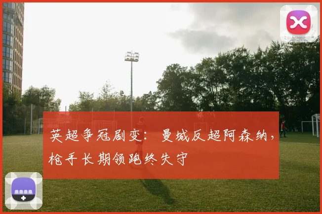 英超争冠剧变：曼城反超阿森纳，枪手长期领跑终失守