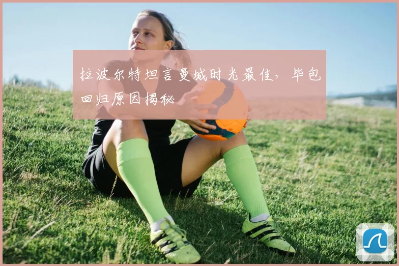 拉波尔特坦言曼城时光最佳，毕包回归原因揭秘