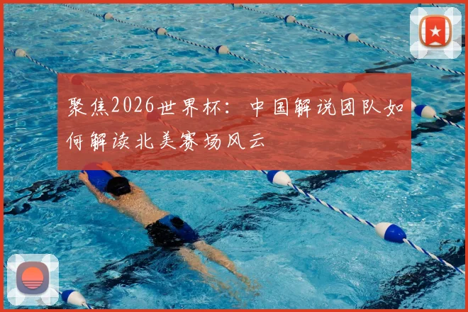 聚焦2026世界杯：中国解说团队如何解读北美赛场风云