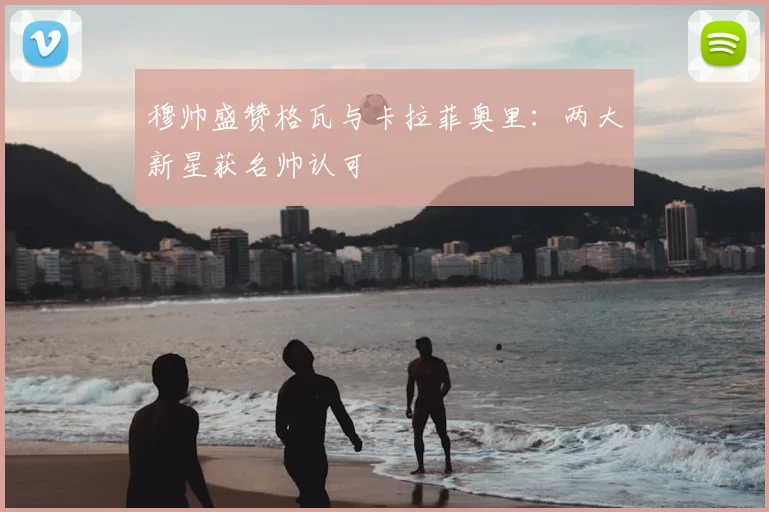 穆帅盛赞格瓦与卡拉菲奥里：两大新星获名帅认可
