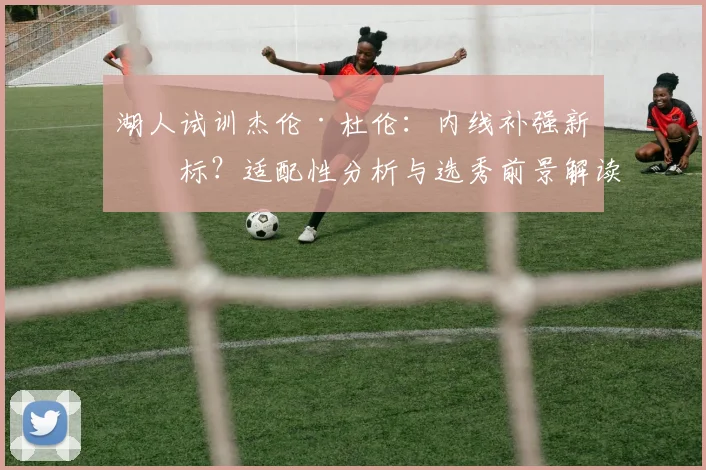 湖人试训杰伦·杜伦：内线补强新目标？适配性分析与选秀前景解读