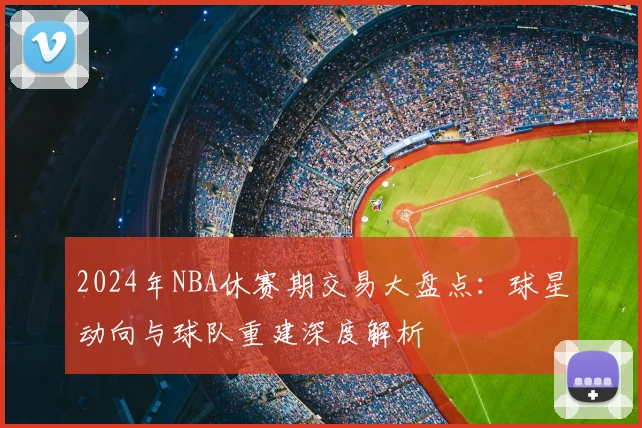2024年NBA休赛期交易大盘点：球星动向与球队重建深度解析