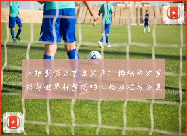 加维重伤后首度发声：揭秘两次重伤与世界杯梦想的心路历程与恢复之路