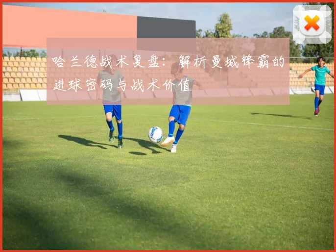哈兰德战术复盘：解析曼城锋霸的进球密码与战术价值