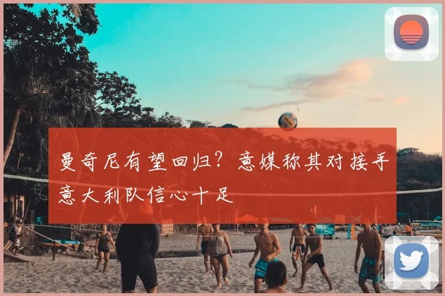 曼奇尼有望回归？意媒称其对接手意大利队信心十足