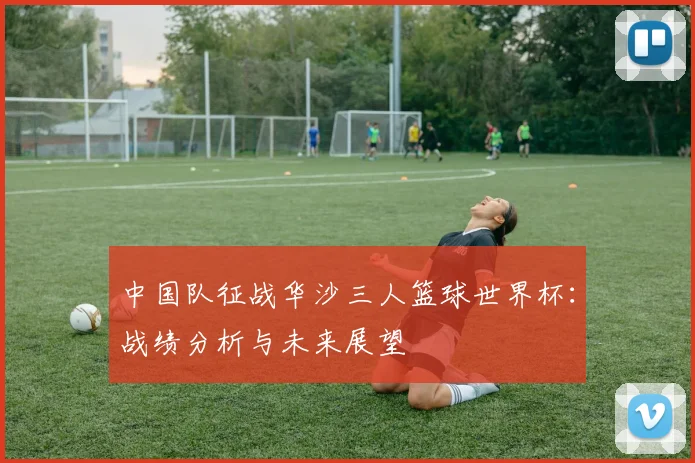 中国队征战华沙三人篮球世界杯：战绩分析与未来展望