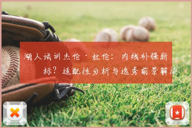 湖人试训杰伦·杜伦：内线补强新目标？适配性分析与选秀前景解读