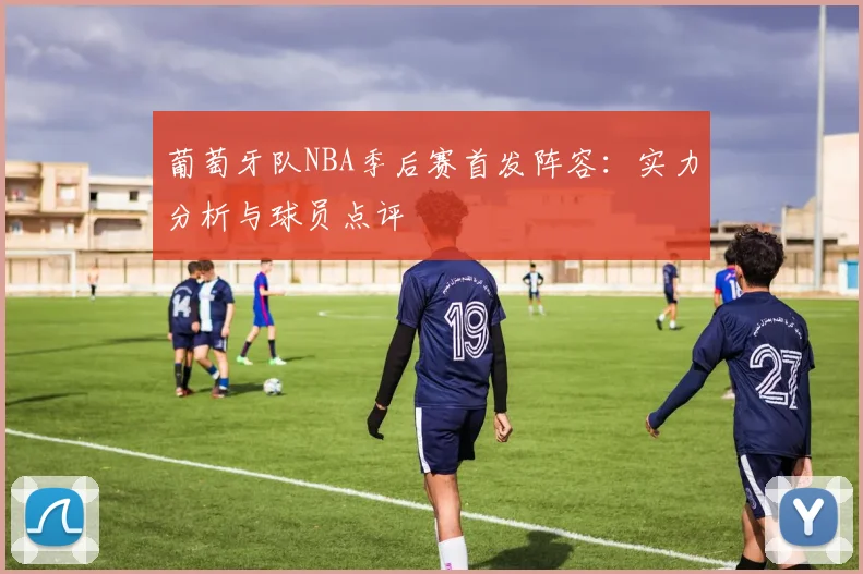 葡萄牙队NBA季后赛首发阵容：实力分析与球员点评